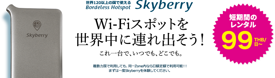 世界120以上の国で使える Borderless Hotspot Skyberry Wi-Fiスポットを世界中に連れ出そう！これ一台で、いつでも、どこでも。複数カ国で利用しても、同一Zone内なら日額定額で利用可能！！まずは一度Skyberryを体験してください。短期間のトライアル開始 99THB/日～